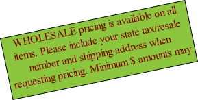WHOLESALE pricing is available on all items. Please include your state tax/resale number and shipping address when requesting pricing. Minimum $ amounts may apply.
